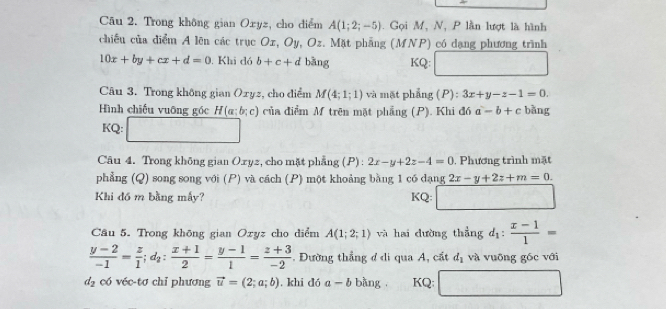 Cāu 2. Trong không gian Oxyz, cho diểm A(1;2;-5). Gọi M, N, P lần lượt là hình 
chiếu của điểm A lên các trục Ox, Oy, Oz. Mặt phẳng (MNP) có dạng phương trình
10x+by+cx+d=0. Khi dó b+c+d bāng KQ: □ 
Câu 3. Trong không gian Oxyz, cho điểm M(4;1;1) và mặt phẳng P ) : 3x+y-z-1=0. 
Hình chiếu vuỡng góc H(a;b;c) của điểm M trên mặt phẳng (P). Khi đó a-b+c bǎng 
KQ: □ 
Câu 4. Trong không gian Oryz, cho mặt phẳng (P) : 2x-y+2z-4=0 , Phương trình mặt 
phẳng (Q) song song với (P) và cách (P) một khoảng bằng 1 có dạng 2x-y+2z+m=0. 
Khi đó m bằng mấy? KQ: □ 
Câu 5. Trong khōng gian Oxyz cho diểm A(1;2;1) và hai dường thắng d_1: (x-1)/1 =
 (y-2)/-1 = z/1 ; d_2: (x+1)/2 = (y-1)/1 = (z+3)/-2  Đường thẳng ở di qua A, cất d_1 và vuỡng gốc với
d_2 có véc-tơ chỉ phương vector u=(2;a;b). khi dó a-b bàng KQ: □