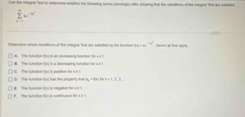 Use the Integral Test to determine whether the following series converges after showing that the conditions of the integral Test are satisfied
sumlimits _(k=1)^(∈fty)ke^(-7k^2)
Determine which conditions of the Integral Test are satisfied by the function f(x)=xe^(-7x^2) Select all that apply
A. The function f(x) is an increasing function for x≥ 1.
B. The function f(x) is a decreasing function for x≥ 1.
C. The function f(x) is positive for x≥ 1.
D. The function f(x) has the property that a_k=f(k) for k=1,2,3,...
E. The function f(x) is negative for x≥ 1.
F. The function f(x) is continuous for x≥ 1,