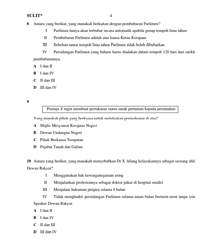 SULIT* 4
8 Antara yang berikut, yang manakah berkaitan dengan pembubaran Parlimen?
I Parlimen hanya akan terbubar secara automatik apabila genap tempoh lima tahun
II Pembubaran Parlimen adalah atas kuasa Ketua Kerajaan
III Sebelum tamat tempoh lima tahun Parlimen tidak boleh dibubarkan
IV Persidangan Parlimen yang baharu harus diadakan dalam tempoh 120 hari dari tarikh
pembubarannya.
A I dan II
B I dan IV
C II dan III
D III dan IV
9
Pemaju X ingin membuat pertukaran status tanah pertanian kepada perumahan
Yang manakah pihak yang berkuasa untuk meluluskan permohonan di atas?
A Majlis Mesyuarat Kerajaan Negeri
B Dewan Undangan Negeri
C Pilak Berkuasa Tempatan
D Pejabat Tanah dan Galian
10 Antara yang berikut, yang manakah menyebabkan Dr X hilang kelayakannya sebagai seorang ahli
Dewan Rakyat?
I Menggunakan hak kewarganegaraan asing
II Menjalankan profesionnya sebagai doktor pakar di hospital sendiri
III Menjalani hukuman penjara selama 6 bulan
IV Tidak menghadiri persidangan Parlimen selama enam bulan berturut-turut tanpa izin
Speaker Dewan Rakyat.
A I dan II
B I dan IV
C II dan III
D III dan IV