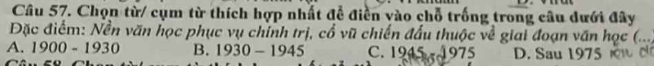 Chọn từ/ cụm từ thích hợp nhất đề điền vào chỗ trống trong câu dưới đây
Đặc điểm: Nền văn học phục vụ chính trị, cổ vũ chiến đấu thuộc về giai đoạn văn học (...
A. 1900-1930 B. 1930-1945 C. 1945-1975 D. Sau 1975