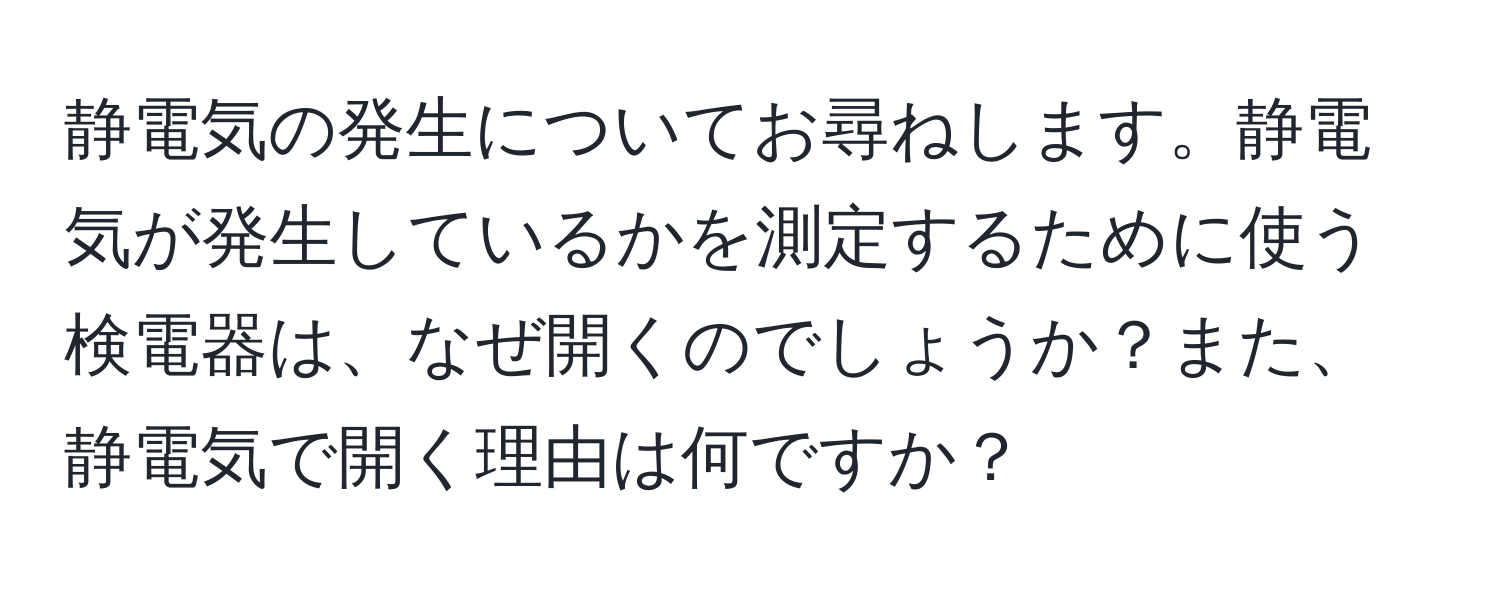 静電気の発生についてお尋ねします。静電気が発生しているかを測定するために使う検電器は、なぜ開くのでしょうか？また、静電気で開く理由は何ですか？