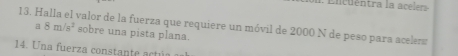 Encuentra la acelera 
13. Halla el valor de la fuerza que requiere un móvil de 2000 N de peso para acelers a 8m/s^2 sobre una pista plana. 
14. Una fuerza constante act