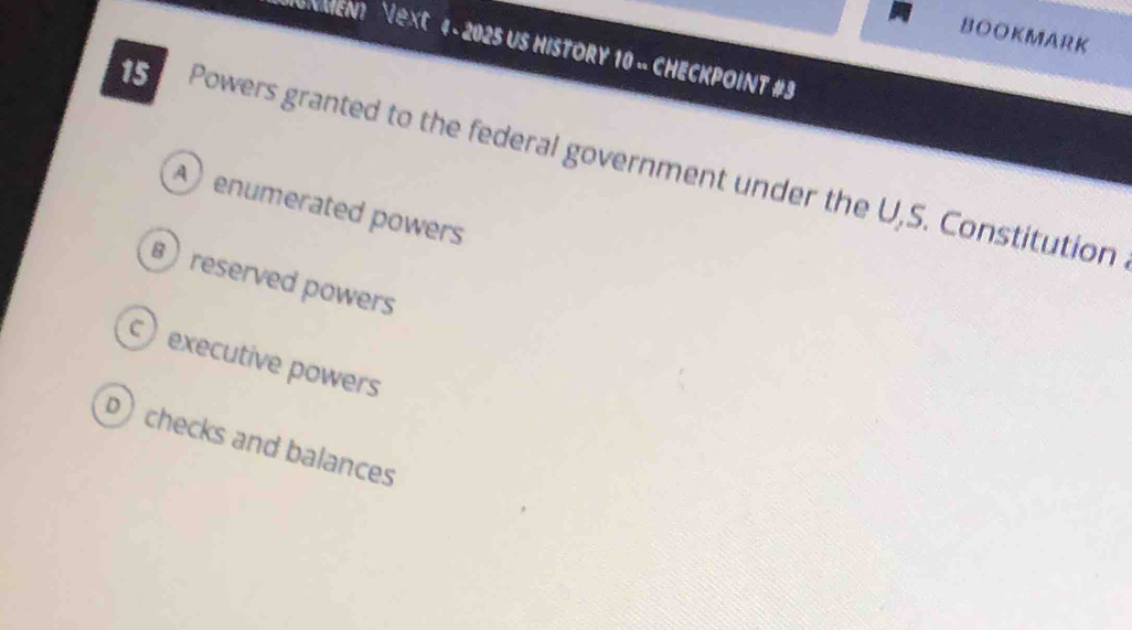 BOOKMARK
GNMENt Next 4 - 2025 US HISTORY 10 - CHECKPOINT #3
15 Powers granted to the federal government under the U,S. Constitution
A enumerated powers
B) reserved powers
c) executive powers
p checks and balances