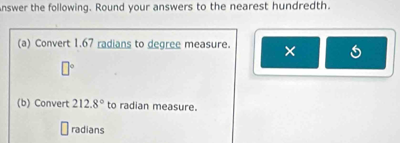 Answer the following. Round your answers to the nearest hundredth. 
(a) Convert 1.67 radians to degree measure. 
×
□°
(b) Convert 212.8° to radian measure. 
radians