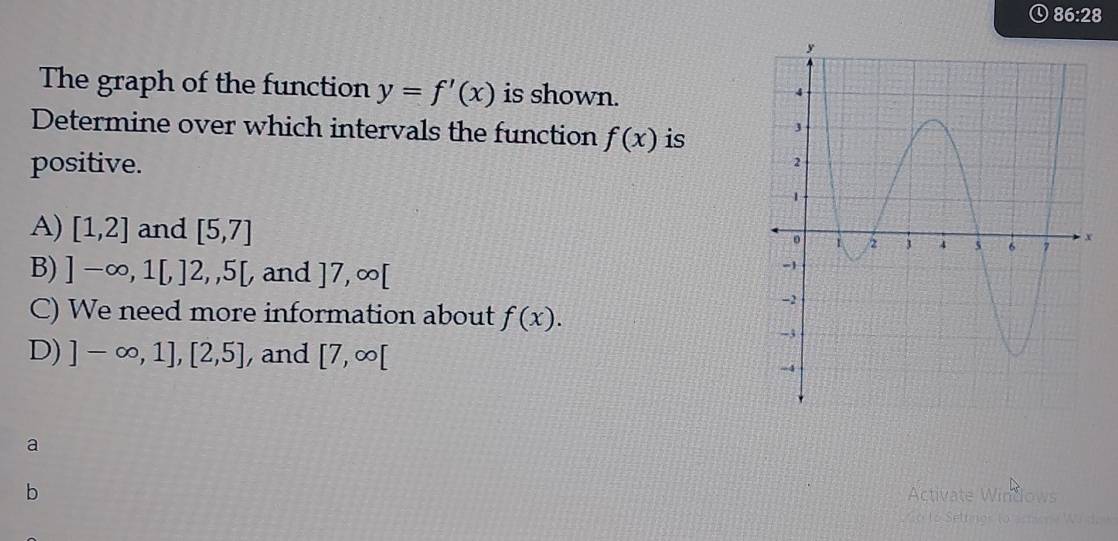 The graph of the function y=f'(x) is shown.
Determine over which intervals the function f(x) is 
positive.
A) [1,2] and [5,7]
B) ]-∈fty ,1[,]2,,5[ and ]7,∈fty [
C) We need more information about f(x).
D) ]-∈fty ,1],[2,5] , and [7,∈fty [
a
b
Activate Windows
L Setimor (o .