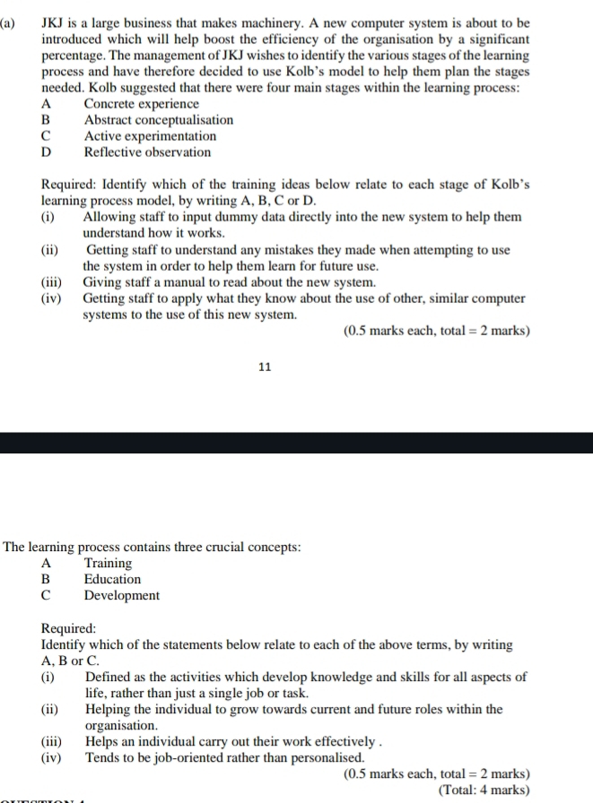 JKJ is a large business that makes machinery. A new computer system is about to be
introduced which will help boost the efficiency of the organisation by a significant
percentage. The management of JKJ wishes to identify the various stages of the learning
process and have therefore decided to use Kolb’s model to help them plan the stages
needed. Kolb suggested that there were four main stages within the learning process:
A Concrete experience
B Abstract conceptualisation
C Active experimentation
D Reflective observation
Required: Identify which of the training ideas below relate to each stage of Kolb’s
learning process model, by writing A, B, C or D.
(i) Allowing staff to input dummy data directly into the new system to help them
understand how it works.
(ii) Getting staff to understand any mistakes they made when attempting to use
the system in order to help them learn for future use.
(iii) Giving staff a manual to read about the new system.
(iv) Getting staff to apply what they know about the use of other, similar computer
systems to the use of this new system.
(0.5 marks each, total =2 marks)
11
The learning process contains three crucial concepts:
A Training
B Education
C =Development
Required:
Identify which of the statements below relate to each of the above terms, by writing
A, B or C.
(i) Defined as the activities which develop knowledge and skills for all aspects of
life, rather than just a single job or task.
(ii) Helping the individual to grow towards current and future roles within the
organisation.
(iii) Helps an individual carry out their work effectively .
(iv) Tends to be job-oriented rather than personalised.
(0.5 marks each, total =2 marks)
(Total: 4 marks)