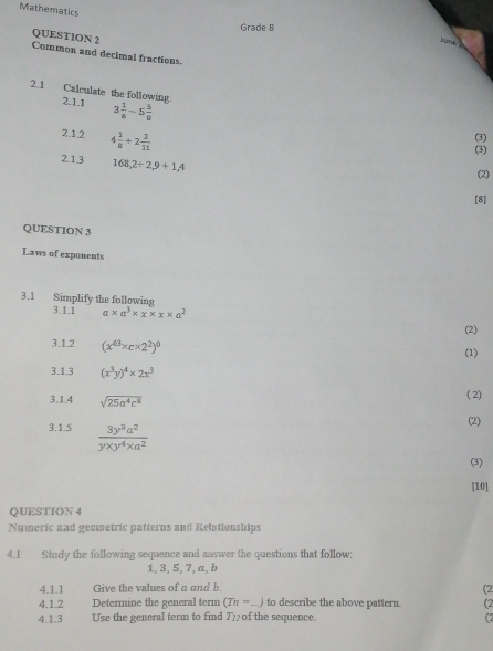 Mathematics 
Grade B 
QUESTION 2 
junk 
Common and decimal fractions. 
2.1 Calculate the following 2.1.1 3 1/6 -5 5/8 
2.1.2 4 2/8 +2 2/11 
(3) 
(3) 
2.13 168, 2/ 2, 9+1,4
(2) 
[8] 
QUESTION 3 
Laws of exponents 
3.1 Simplify the following 
3.1.1 a* a^3* x* x* a^2
(2) 
3.1.2 (x^(63)xc* 2^2)^0
(1) 
3.1.3 (x^3y)^4* 2x^3
3.1.4 sqrt(25a^4c^8)
( 2) 
(2) 
3.1.5  3y^3a^2/yxy^4* a^2 
(3) 
[10] 
QUESTION 4 
Numeric and geometric patterns and Relationships 
4.1 Study the following sequence and answer the questions that follow:
1, 3, 5, 7, a, b
4.1.1 Give the values of a and b. 
(2 
4.1.2 Determine the general term (Tn=...) to describe the above pattern. (2 
4.1.3 Use the general term to find T2 _ of the sequence. 
(2