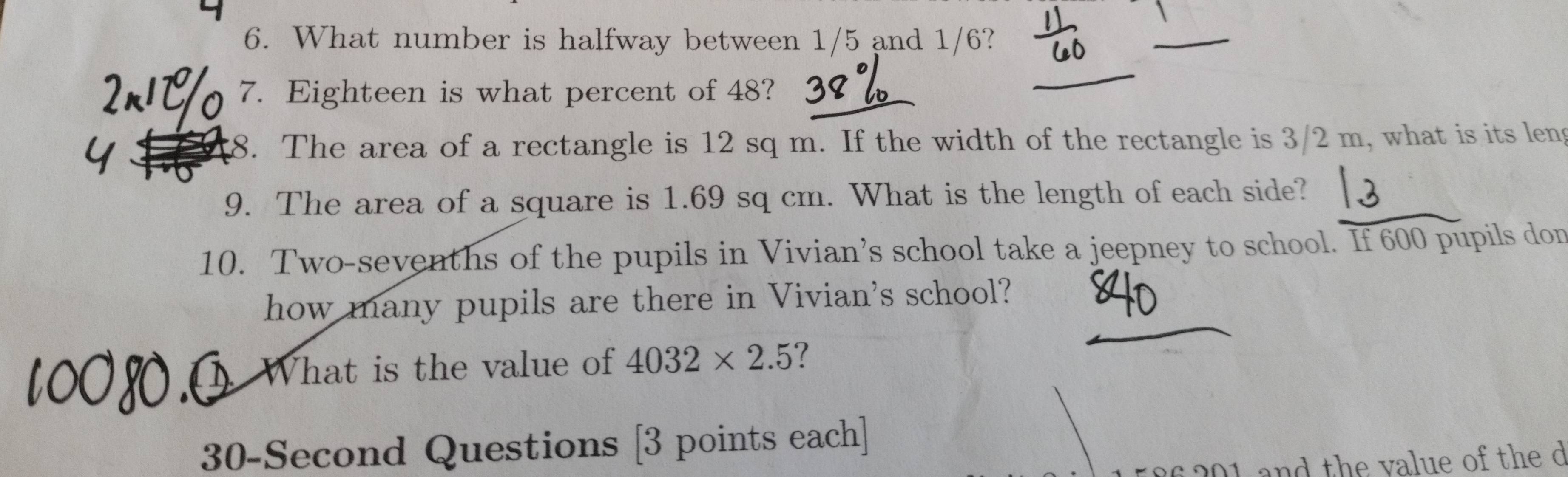 What number is halfway between 1/5 and 1/6? 
L 
7. Eighteen is what percent of 48? 
8. The area of a rectangle is 12 sq m. If the width of the rectangle is 3/2 m, what is its leng 
9. The area of a square is 1.69 sq cm. What is the length of each side? 
10. Two-sevenths of the pupils in Vivian’s school take a jeepney to school. If 600 pupils don 
how many pupils are there in Vivian's school? 
What is the value of 4032* 2.5 ?
30-Second Questions [3 points each] 
201 and the value of the d