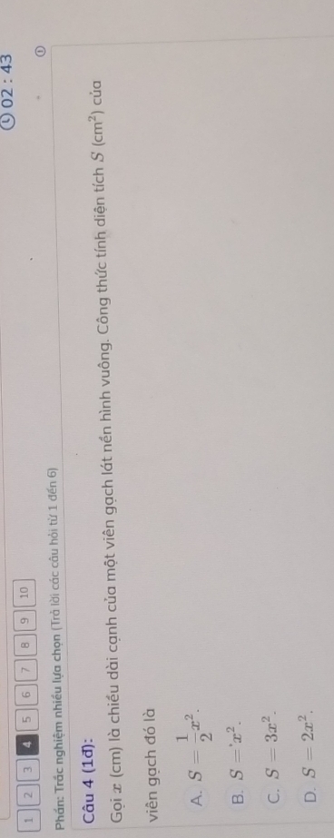 02:43
1 2 3 5 6 7 8 9 10
Phần: Trấc nghiệm nhiều lựa chọn (Trả lời các câu hỏi từ 1 đến 6)
Câu 4 (1đ): của
Gọi x (cm) là chiều dài cạnh của một viên gạch lát nền hình vuông. Công thức tính diện tích S(cm^2)
viên gạch đó là
A. S= 1/2 x^2.
B. S=x^(∈fty .)x^2.
C. S=3x^2.
D. S=2x^2.