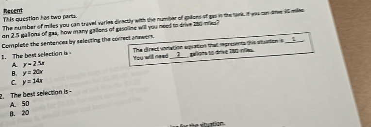 Recent
This question has two parts.
The number of miles you can travel varies directly with the number of gailons of gas in the tank. if you can drive 35 miles
on 2.5 gallons of gas, how many gallons of gasoline will you need to drive 280 miles?
Complete the sentences by selecting the correct answers.
1. The best selection is - The direct variation equation that represents this stuation is ___
You will need __2__ gailons to drive 280 miles.
A. y=2.5x
B. y=20x
C. y=14x
2. The best selection is -
A. 50
B. 20
for the situation.