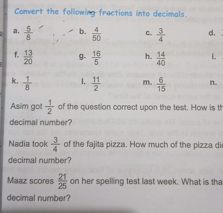 Convert the following fractions into decimals. 
b. 
C. 
a a.  5/8   4/50   3/4 
d. 
f.  13/20   16/5   14/40 
g. 
h. 
i. 
1. 
k.  1/8   11/2   6/15 
m. 
n. 
Asim got  1/2  of the question correct upon the test. How is th 
decimal number? 
Nadia took  3/4  of the fajita pizza. How much of the pizza di 
decimal number? 
Maaz scores  21/25  on her spelling test last week. What is tha 
decimal number?