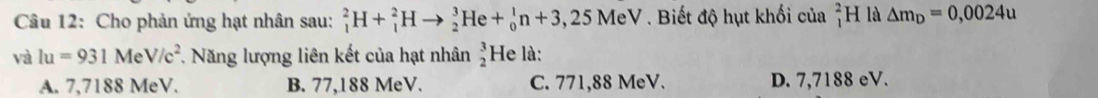 Cho phản ứng hạt nhân sau: _1^(2H+_1^2Hto _2^3He+_0^1n+3,25MeV. Biết độ hụt khối của _1^2H là △ m_D)=0,0024u
và lu=931MeV/c^2 T. Năng lượng liên kết của hạt nhân beginarrayr 3 2endarray He là:
A. 7,7188 MeV. B. 77,188 MeV. C. 771,88 MeV. D. 7,7188 eV.