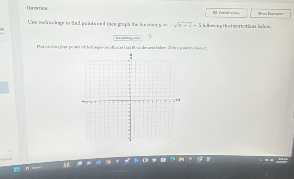 Question Watch Video Show Exampies 
Use technology to find points and then graph the function y=-sqrt(x+1)+5 following the instructions below. 
N 
done plotting points 
Plot at least four points with integer coordinates that fit on the axes below. Click s point to delete it. 
Search