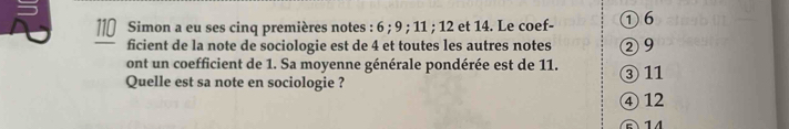 ll€ Simon a eu ses cinq premières notes : 6; 9; 11; 12 et 14. Le coef- ① 6
ficient de la note de sociologie est de 4 et toutes les autres notes ② 9
ont un coefficient de 1. Sa moyenne générale pondérée est de 11.
Quelle est sa note en sociologie ? ③ 11
④ 12
14