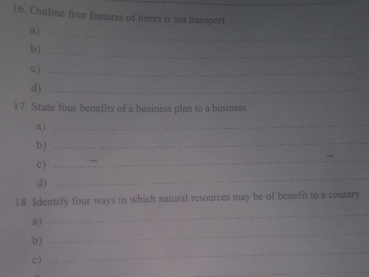 Outline four features of liners is sea transport. 
a)_ 
b)_ 
c)_ 
d)_ 
17. State four benefits of a business plan to a business 
a)_ 
b)_ 
c) 
_ 
d) 
_ 
18. Identify four ways in which natural resources may be of benefit to a country 
a) 
_ 
b) 
_ 
c) 
_ 
_