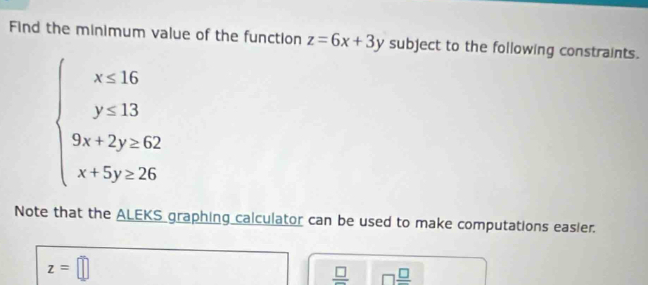 Find the minimum value of the function z=6x+3y subject to the following constraints.
beginarrayl x≤ 16 y≤ 33 9x+2y≤ 82 x+5y≤ 26endarray.
Note that the ALEKS graphing calculator can be used to make computations easier.
z=□
frac □  □  □ /□  