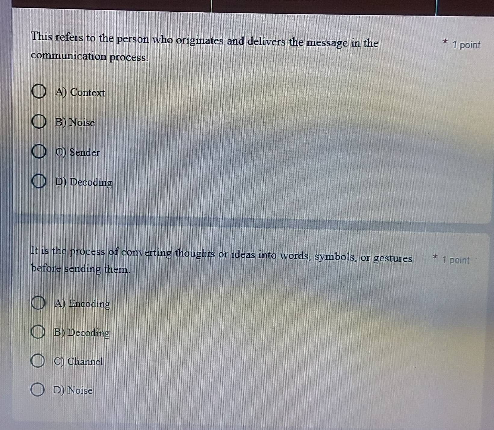 This refers to the person who originates and delivers the message in the
1 point
communication process.
A) Context
B) Noise
C) Sender
D) Decoding
It is the process of converting thoughts or ideas into words, symbols, or gestures 1 point
before sending them.
A) Encoding
B) Decoding
C) Channel
D) Noise