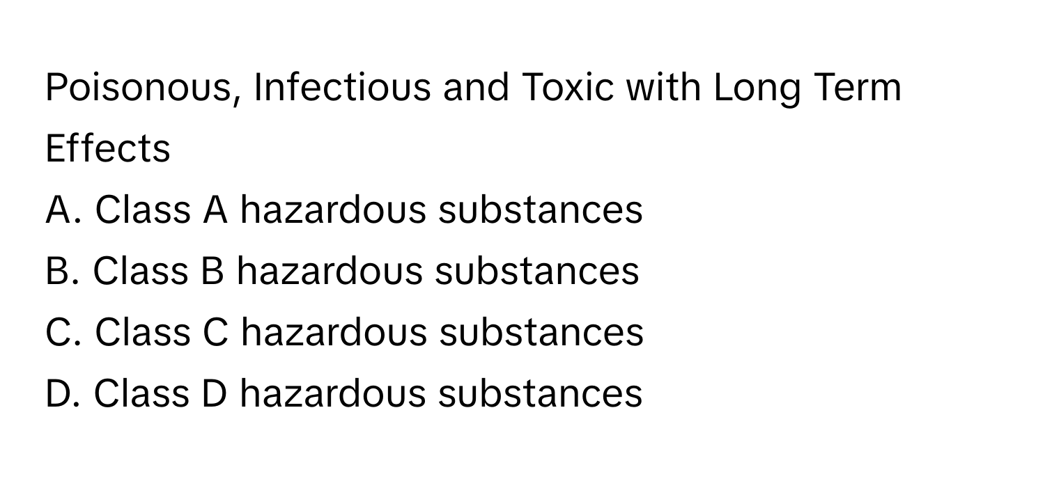 Poisonous, Infectious and Toxic with Long Term Effects
A. Class A hazardous substances
B. Class B hazardous substances
C. Class C hazardous substances
D. Class D hazardous substances