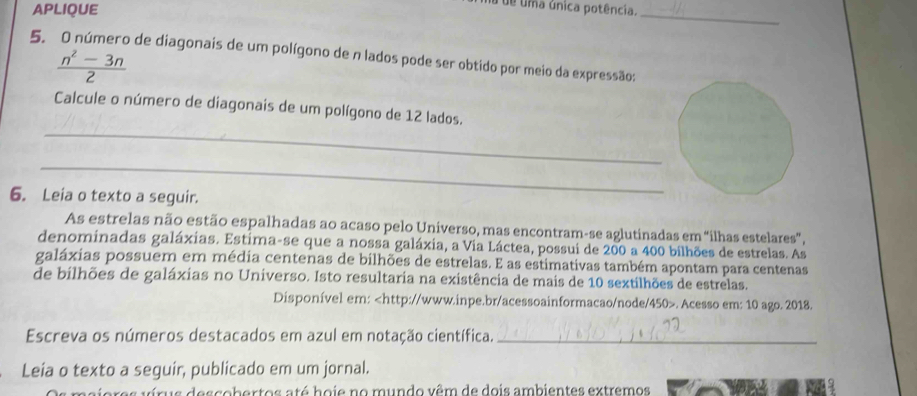 APLIQUE 
da de uma única potência. 
_ 
5. O número de diagonais de um polígono de n lados pode ser obtido por meio da expressão:
 (n^2-3n)/2 
_ 
Calcule o número de diagonais de um polígono de 12 lados. 
_ 
6. Leia o texto a seguir. 
As estrelas não estão espalhadas ao acaso pelo Universo, mas encontram-se aglutinadas em “ilhas estelares”, 
denominadas galáxias. Estima-se que a nossa galáxia, a Via Láctea, possui de 200 a 400 bilhões de estrelas. As 
galáxias possuem em média centenas de bilhões de estrelas. E as estimativas também apontam para centenas 
de bilhões de galáxias no Universo. Isto resultaria na existência de mais de 10 sextilhões de estrelas. 
Disponível em:. Acesso em: 10 ago. 2018. 
Escreva os números destacados em azul em notação científica._ 
Leia o texto a seguir, publicado em um jornal. 
us descobertos até hoie no mundo vêm de dois ambientes extremos