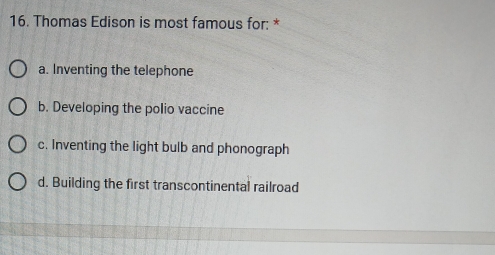 Thomas Edison is most famous for: *
a. Inventing the telephone
b. Developing the polio vaccine
c. Inventing the light bulb and phonograph
d. Building the first transcontinental railroad