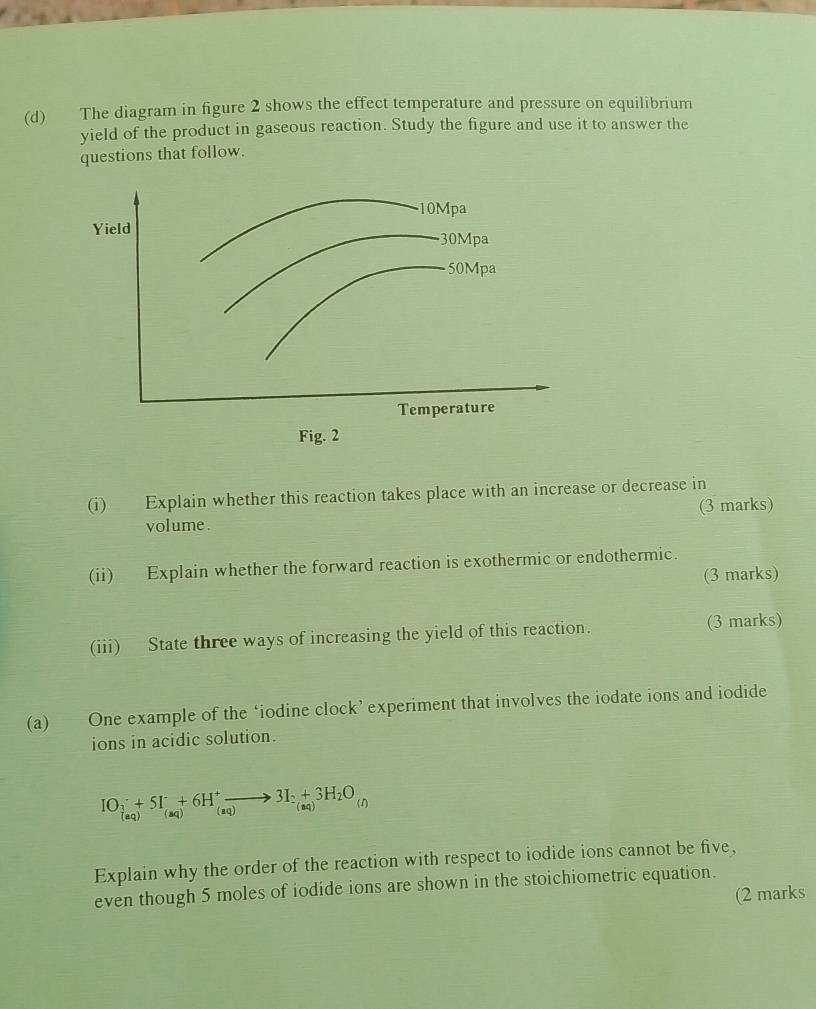 The diagram in figure 2 shows the effect temperature and pressure on equilibrium 
yield of the product in gaseous reaction. Study the figure and use it to answer the 
questions that follow. 
Fig. 2 
(i) Explain whether this reaction takes place with an increase or decrease in 
volume . (3 marks) 
(ii) Explain whether the forward reaction is exothermic or endothermic. 
(3 marks) 
(iii) State three ways of increasing the yield of this reaction. (3 marks) 
(a) One example of the ‘iodine clock’ experiment that involves the iodate ions and iodide 
ions in acidic solution. 
IO_3+(aq)^++5I_(aq+^+6H^+to 3I_(aq) 
Explain why the order of the reaction with respect to iodide ions cannot be five, 
even though 5 moles of iodide ions are shown in the stoichiometric equation. 
(2 marks