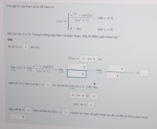 Tim giá trị của tham số m để hàm số
f(x)=beginarrayl  (e^(-5x)-cos (2x))/x(x^2+1) ,neax!= 0, 4-3m,neax=0.endarray.
liên tục tại x=0 D. Trong trường hợp hàm số gián đoạn, đây là điểm gián đoạn gì? 
Giải 
Ta có x_0=0.k hi đồ,
f(x_0)= 4-3m va
limlimits _xto x_0f(x)=limlimits _xto 0 (e^(-5x)-cos (2x))/x(x^2+1) =limlimits _xto 0  □ /□  =limlimits _xto 0 □ /□  =□
Hàm số f(x) liên tục tại x=0 khi và chỉ khi limlimits _xto 0f(x)=f(0) hay
4-3m=-5
m=3
vay vớ m=3 , hàm số liên tục tại x=0, ; ngược lại, hàm số gián đoạn tại đó và đây là điểm gián đoạn 
_ :