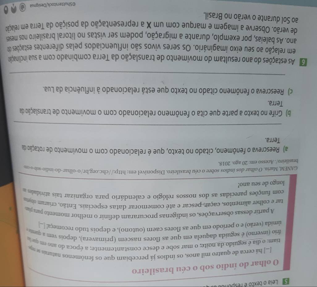 Leia o texto é responol
O olhar do índio sob o céu brasileiro
[...] há cerca de quatro mil anos, os índios já percebiam que os fenômenos naturais se rep
tiam: o dia é seguido da noite; o mar sobe e desce constanterente; a época do ano em que 
frio (inverno) é seguida daquela em que as flores nascem (primavera), depois vem a quene 
úmida (verão) e o período em que as flores caem (outono), e depois tudo recomeça! ..]
A partir dessas observações, os indígenas procuraram definir o melhor momento parapar
tar e colher alimentos, caçar, pescar e até comemorar datas especiais. Então, criaram co eu
com funções parecidas as dos nossos relógio e calendário para organizar tais atividades m
longo de seu ano!
GANEM, Maria. O olhar dos índios sobre o céu brasileiro. Disponível em: http://chc.org.br/o-olhar-do-indio-sob-o-m
brasileiro/. Acesso em: 20 ago. 2018.
a) Reescreva o fenômeno, citado no texto, que é relacionado com o movimento de rotação da
Terra.
_
b) Grife no texto a parte que cita o fenômeno relacionado com o movimento de translação da
Terra.
c) Reescreva o fenômeno citado no texto que está relacionado à influência da Lua.
_
G As estações do ano resultam do movimento de translação da Terra combinado com a sua inclinação
em relação ao seu eixo imaginário. Os seres vivos são influenciados pelas diferentes estações do
ano. As baleias, por exemplo, durante a migração, podem ser vistas no litoral brasileiro nos meses
de verão. Observe a imagem e marque com um X a representação da posição da Terra em relação
ao Sol durante o verão no Brasil.
©Shutterstock/Designua