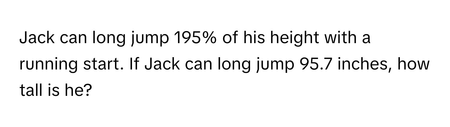 Jack can long jump 195% of his height with a running start. If Jack can long jump 95.7 inches, how tall is he?