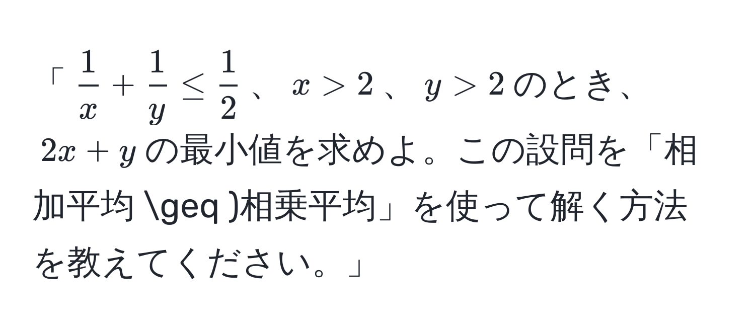 「( 1/x  +  1/y  ≤  1/2 )、(x > 2)、(y > 2)のとき、(2x + y)の最小値を求めよ。この設問を「相加平均 ≥ )相乗平均」を使って解く方法を教えてください。」