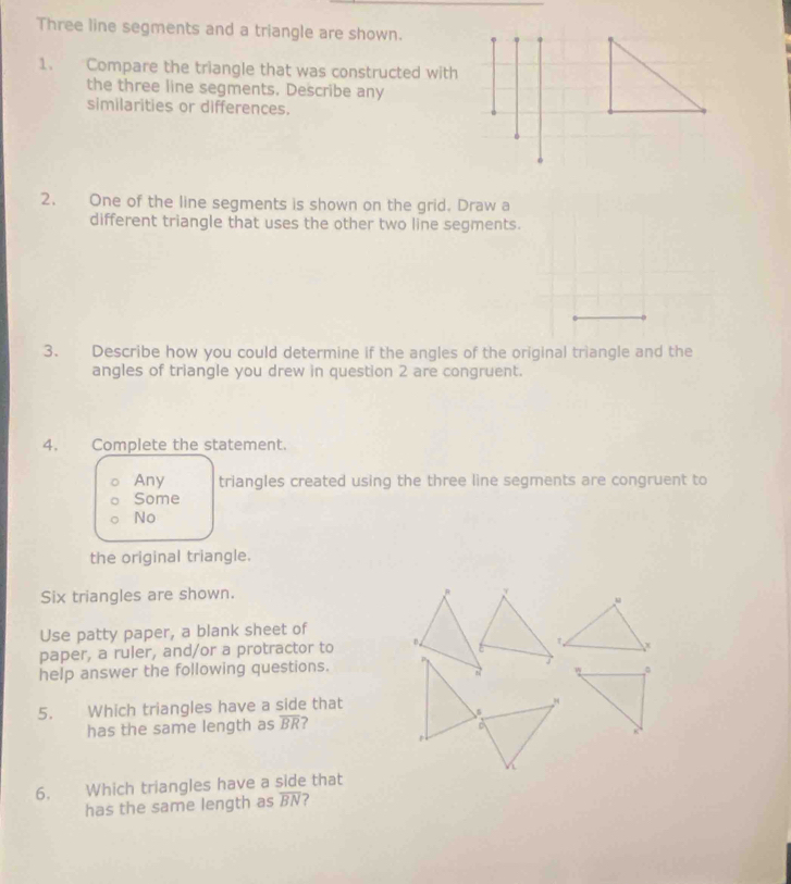 Three line segments and a triangle are shown. 
1. Compare the triangle that was constructed with 
the three line segments. Describe any 
similarities or differences. 
2. One of the line segments is shown on the grid. Draw a 
different triangle that uses the other two line segments. 
3. Describe how you could determine if the angles of the original triangle and the 
angles of triangle you drew in question 2 are congruent. 
4. Complete the statement. 
Any triangles created using the three line segments are congruent to 
Some 
No 
the original triangle. 
Six triangles are shown. 
Use patty paper, a blank sheet of 
paper, a ruler, and/or a protractor to 
help answer the following questions. 
5. Which triangles have a side that 
has the same length as overline BR
6. Which triangles have a side that 
has the same length as overline BN ?