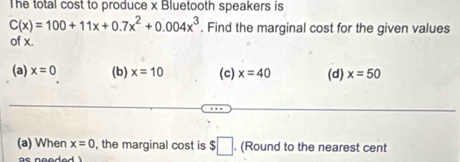 The total cost to produce x Bluetooth speakers is
C(x)=100+11x+0.7x^2+0.004x^3. Find the marginal cost for the given values
of x.
(a) x=0 (b) x=10 (c) x=40 (d) x=50
(a) When x=0 , the marginal cost is $□. (Round to the nearest cent