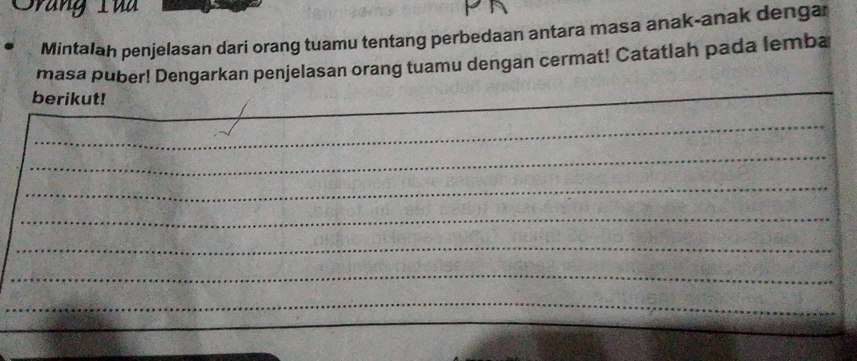 Srang Tủ 
Mintalah penjelasan dari orang tuamu tentang perbedaan antara masa anak-anak dengar 
masa puber! Dengarkan penjelasan orang tuamu dengan cermat! Catatlah pada lemba 
berikut! 
_ 
_ 
_ 
_ 
_ 
_ 
_ 
_ 
_ 
_