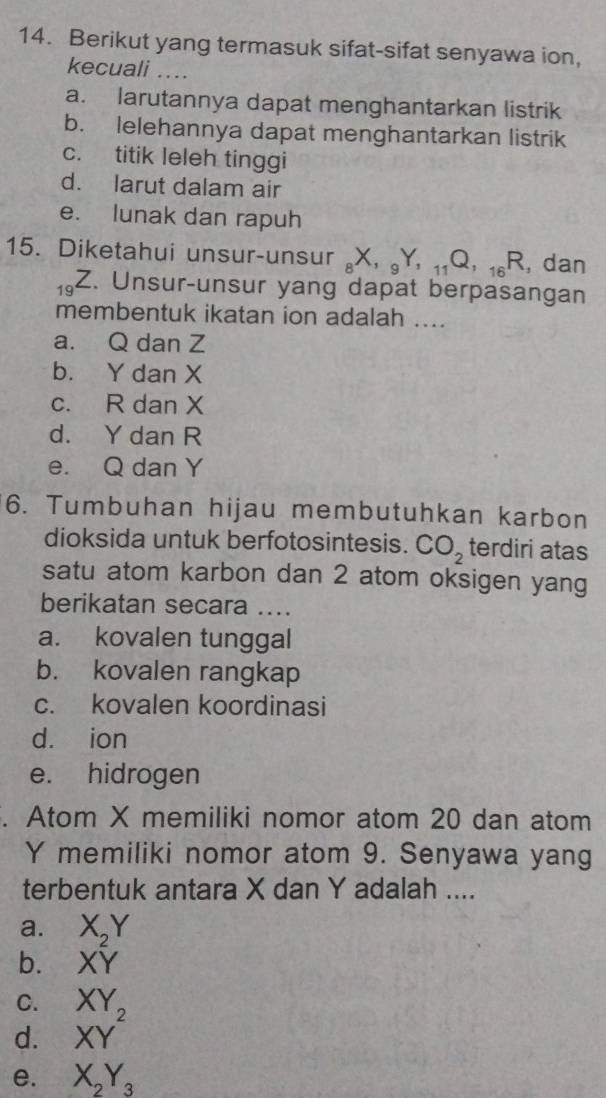 Berikut yang termasuk sifat-sifat senyawa ion,
kecuali ....
a. larutannya dapat menghantarkan listrik
b. lelehannya dapat menghantarkan listrik
c. titik leleh tinggi
d. larut dalam air
e. lunak dan rapuh
15. Diketahui unsur-unsur _8X, _9Y, _11Q, _16R , dan
19 Z. Unsur-unsur yang dapat berpasangan
membentuk ikatan ion adalah ....
a. Q dan Z
b. Y dan X
c. R dan X
d. Y dan R
e. Q dan Y
6. Tumbuhan hijau membutuhkan karbon
dioksida untuk berfotosintesis. CO_2 terdiri atas
satu atom karbon dan 2 atom oksigen yang
berikatan secara ....
a. kovalen tunggal
b. kovalen rangkap
c. kovalen koordinasi
d. ion
e. hidrogen
. Atom X memiliki nomor atom 20 dan atom
Y memiliki nomor atom 9. Senyawa yang
terbentuk antara X dan Y adalah ....
a. X_2Y
b. XY
C. XY
d. XY^2
e. X_2Y_3