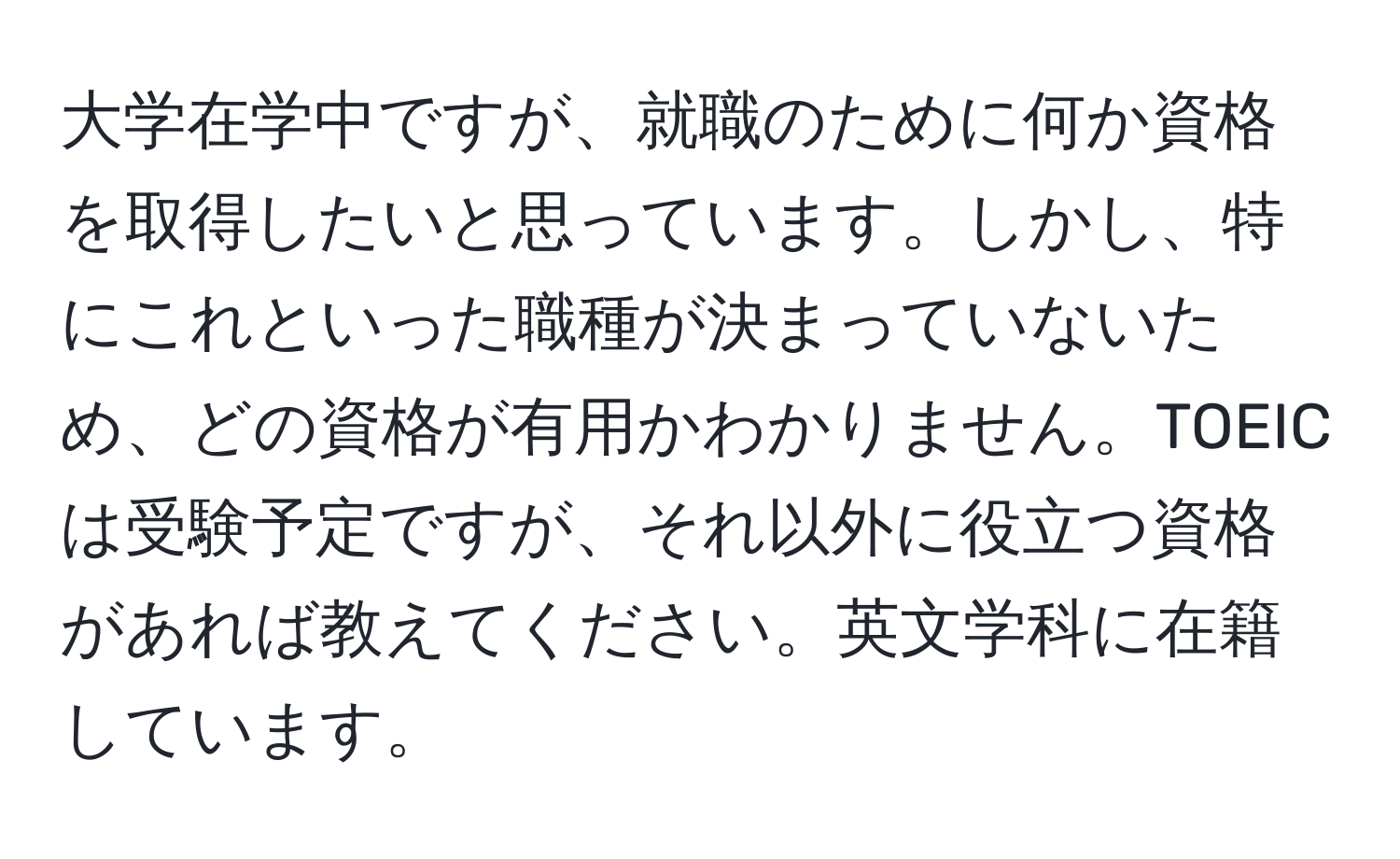 大学在学中ですが、就職のために何か資格を取得したいと思っています。しかし、特にこれといった職種が決まっていないため、どの資格が有用かわかりません。TOEICは受験予定ですが、それ以外に役立つ資格があれば教えてください。英文学科に在籍しています。