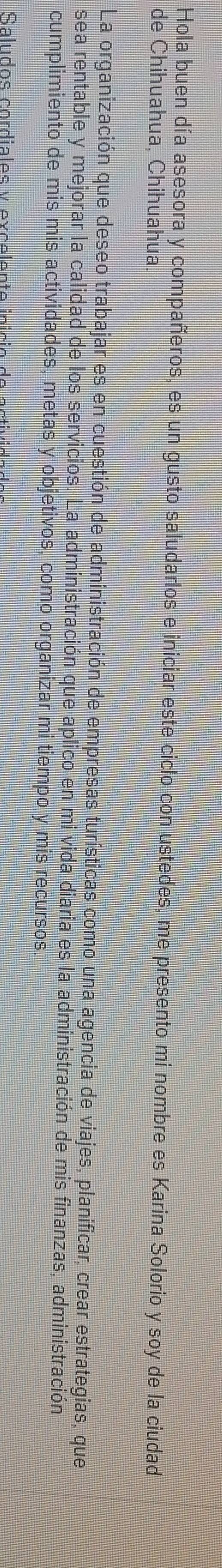 Hola buen día asesora y compañeros, es un gusto saludarlos e iniciar este ciclo con ustedes, me presento mi nombre es Karina Solorio y soy de la ciudad 
de Chihuahua, Chihuahua. 
La organización que deseo trabajar es en cuestión de administración de empresas turísticas como una agencia de viajes, planificar, crear estrategias, que 
sea rentable y mejorar la calidad de los servicios. La administración que aplico en mi vida diaria es la administración de mis finanzas, administración 
cumplimiento de mis mis actividades, metas y objetivos, como organizar mi tiempo y mis recursos 
Saludos cordiales y excelente início de activid