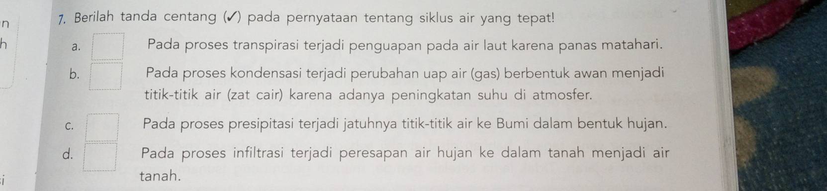 Berilah tanda centang (▲) pada pernyataan tentang siklus air yang tepat!
a. □ Pada proses transpirasi terjadi penguapan pada air laut karena panas matahari.
b. □ Pada proses kondensasi terjadi perubahan uap air (gas) berbentuk awan menjadi
titik-titik air (zat cair) karena adanya peningkatan suhu di atmosfer.
C. □ Pada proses presipitasi terjadi jatuhnya titik-titik air ke Bumi dalam bentuk hujan.
d. □ Pada proses infiltrasi terjadi peresapan air hujan ke dalam tanah menjadi air
tanah.