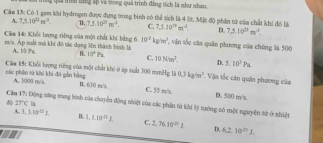 tong quả trình đăng áp và trong quá trình đăng tích là như nhau.
Câu 13: Có 1 gam khí hydrogen được đựng trong bình có thể tích là 4 lít. Mật độ phân tử của chất khí đó là
A. 7,5.10^(22)m^(-3). B. 7,5.10^(25)m^(-3). C. 7,5.10^(19)m^(-3). D. 7,5.10^(23)m^(-3). 
Câu 14: Khối lượng riêng của một chất khí bằng 6. 10^(-2)kg/m^3 , vận tốc căn quân phương của chúng là 500
m/s. Áp suất mà khí đó tác dụng lên thành bình là
A. 10 Pa. B. 10^4Pa.
C. 10N/m^2. 5.10^3Pa. 
D.
Câu 15: Khối lượng riêng của một chất khí ở áp suất 300 mmHg là
các phân từ khí khi đó gần bằng 0, 3kg/m^3 *. Vận tốc căn quân phương của
A. 3000 m/s. B. 630 m/s. C. 55 m/s. D. 500 m/s.
độ 27°C là
Câu 17: Động năng trung bình của chuyển động nhiệt của các phân tử khí lý tưởng có một nguyên tử ở nhiệt
A. 3, 3.10^(-22)J. B. 1, 1.10^(-21)J. C. 2, 76.10^(-21)J. D. 6, 2.10^(-21)J.