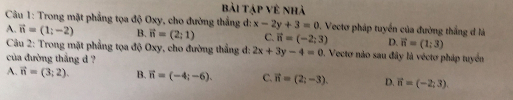 bài Tập Vẻ nhà
Câu 1: Trong mặt phẳng tọa độ Oxy, cho đường thắng d: x-2y+3=0. Vectơ pháp tuyển của đường thắng d là
A. vector n=(1;-2)
B. vector n=(2;1)
C. vector n=(-2;3)
D. vector n=(1;3)
Câu 2: Trong mặt phẳng tọa độ Oxy, cho đường thẳng d: 2x+3y-4=0. Vectơ nào sau đây là véctơ pháp tuyển
của đường thắng d ?
A. vector n=(3;2). B. vector n=(-4;-6). C. vector n=(2;-3). D. vector n=(-2;3).