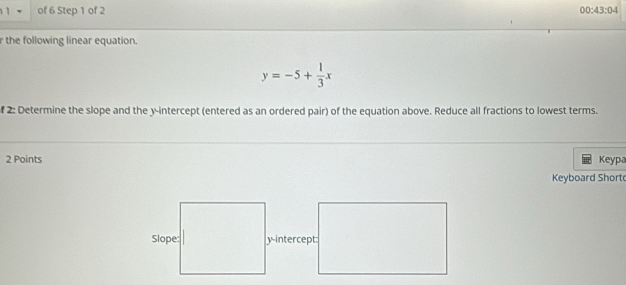 of 6 Step 1 of 2 00:43:04 
r the following linear equation.
y=-5+ 1/3 x
f 2: Determine the slope and the y-intercept (entered as an ordered pair) of the equation above. Reduce all fractions to lowest terms. 
2 Points Keypa 
Keyboard Short 
y-intercept: