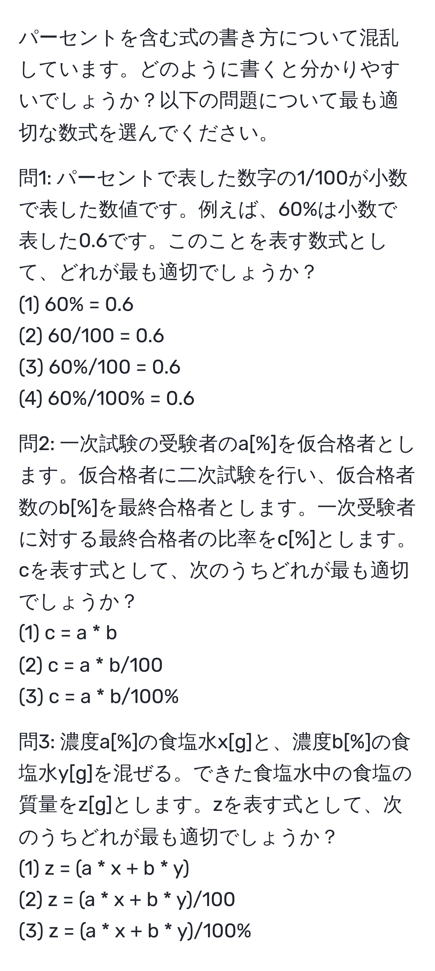 パーセントを含む式の書き方について混乱しています。どのように書くと分かりやすいでしょうか？以下の問題について最も適切な数式を選んでください。

問1: パーセントで表した数字の1/100が小数で表した数値です。例えば、60%は小数で表した0.6です。このことを表す数式として、どれが最も適切でしょうか？ 
(1) 60% = 0.6 
(2) 60/100 = 0.6 
(3) 60%/100 = 0.6 
(4) 60%/100% = 0.6 

問2: 一次試験の受験者のa[%]を仮合格者とします。仮合格者に二次試験を行い、仮合格者数のb[%]を最終合格者とします。一次受験者に対する最終合格者の比率をc[%]とします。cを表す式として、次のうちどれが最も適切でしょうか？ 
(1) c = a * b 
(2) c = a * b/100 
(3) c = a * b/100% 

問3: 濃度a[%]の食塩水x[g]と、濃度b[%]の食塩水y[g]を混ぜる。できた食塩水中の食塩の質量をz[g]とします。zを表す式として、次のうちどれが最も適切でしょうか？ 
(1) z = (a * x + b * y) 
(2) z = (a * x + b * y)/100 
(3) z = (a * x + b * y)/100%