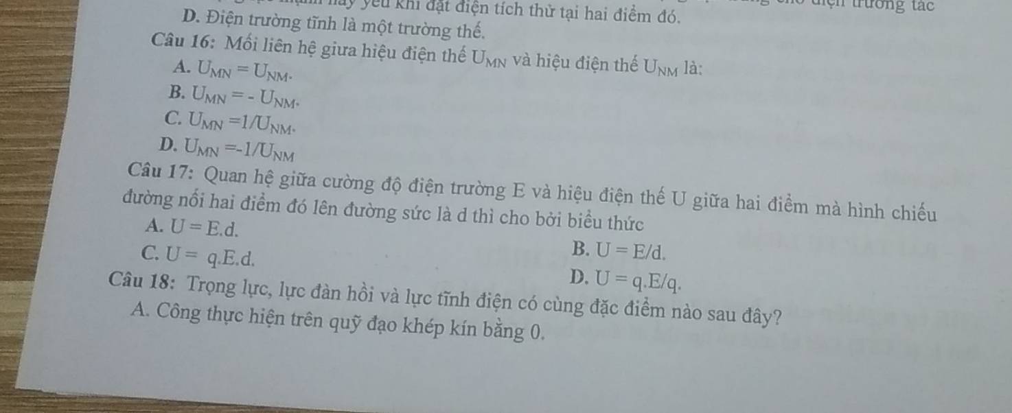 tện trường tác
hm lay yêu khi đặt điện tích thử tại hai điểm đó.
D. Điện trường tĩnh là một trường thế.
Câu 16: Mối liên hệ giữa hiệu điện thế U_MN và hiệu điện thế U_NM là:
A. U_MN=U_NM.
B. U_MN=-U_NM^+
C. U_MN=1/U_NM.
D. U_MN=-1/U_NM
Câu 17: Quan hệ giữa cường độ điện trường E và hiệu điện thế U giữa hai điểm mà hình chiếu
đường nổi hai điểm đó lên đường sức là d thì cho bởi biểu thức
A. U=E.d. U=E/d.
C. U=q.E.d. 
B.
D. U=q.E/q. 
Câu 18: Trọng lực, lực đàn hồi và lực tĩnh điện có cùng đặc điểm nào sau đây?
A. Công thực hiện trên quỹ đạo khép kín bằng 0.