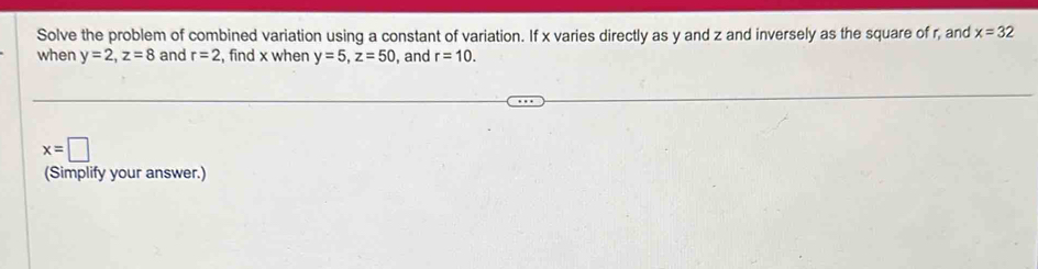 Solve the problem of combined variation using a constant of variation. If x varies directly as y and z and inversely as the square of r, and x=32
when y=2, z=8 and r=2 , find x when y=5, z=50 , and r=10.
x=□
(Simplify your answer.)