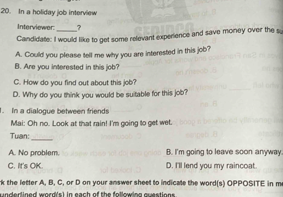 In a holiday job interview
Interviewer: ?
Candidate: I would like to get some relevant experience and save money over the su
A. Could you please tell me why you are interested in this job?
B. Are you interested in this job?
C. How do you find out about this job?
D. Why do you think you would be suitable for this job?
1. In a dialogue between friends
Mai: Oh no. Look at that rain! I'm going to get wet.
_
Tuan:
A. No problem. B. I'm going to leave soon anyway.
C. It's OK. D. I'll lend you my raincoat.
rk the letter A, B, C, or D on your answer sheet to indicate the word(s) OPPOSITE in me
underlined word(s) in each of the following questions