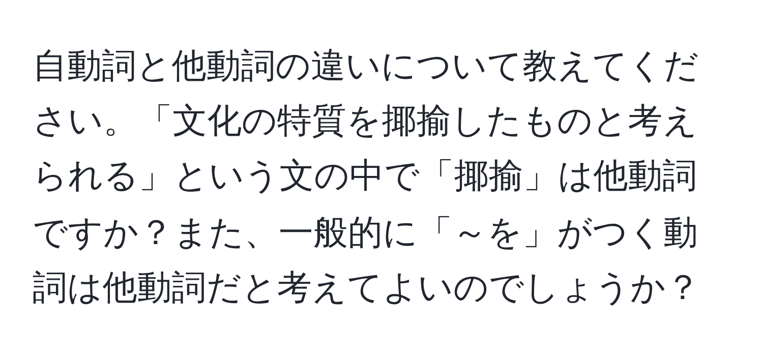 自動詞と他動詞の違いについて教えてください。「文化の特質を揶揄したものと考えられる」という文の中で「揶揄」は他動詞ですか？また、一般的に「～を」がつく動詞は他動詞だと考えてよいのでしょうか？