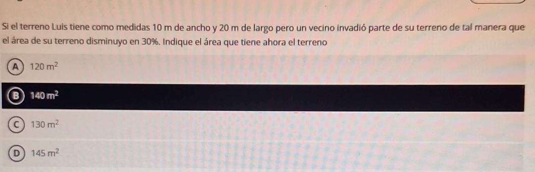 Si el terreno Luis tiene como medidas 10 m de ancho y 20 m de largo pero un vecino invadió parte de su terreno de tal manera que
el área de su terreno disminuyo en 30%. Indique el área que tiene ahora el terreno
A 120m^2
B 140m^2
C 130m^2
D 145m^2