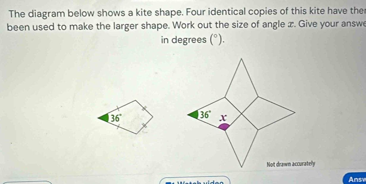 The diagram below shows a kite shape. Four identical copies of this kite have ther
been used to make the larger shape. Work out the size of angle x. Give your answe
in degrees (^circ ).
urately
Answ