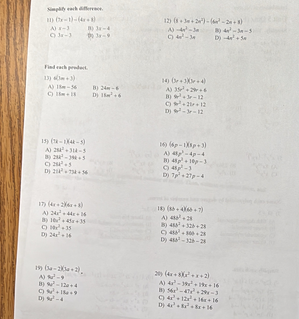 Simplify each difference.
11) (7x-1)-(4x+8) 12) (8+3n+2n^2)-(6n^2-2n+8)
A) x-3 B) 3x-4 -4n^2-3n B) 4n^2-3n-5
A)
C) 3x-3 D) 3x-9 4n^2-3n D) -4n^2+5n
C)
Find each product.
13) 6(3m+3)
14) (3r+3)(3r+4)
A) 18m-56 B) 24m-6 35r^2+29r+6
A)
C) 18m+18 D) 18m^2+6 B) 9r^2+3r-12
C) 9r^2+21r+12
D) 9r^2-3r-12
15) (7k-1)(4k-5)
16) (6p-1)(8p+3)
A) 28k^2+31k-5
B) 28k^2-39k+5
A) 48p^3-4p-4
C) 28k^2+5
B) 48p^2+10p-3
D) 21k^2+73k+56
C) 48p^2-3
D) 7p^2+27p-4
17) (4x+2)(6x+8) 18) (8b+4)(6b+7)
A) 24x^2+44x+16
B) 10x^2+45x+35
A) 48b^2+28
C) 10x^2+35
B) 48b^2+32b+28
D) 24x^2+16
C) 48b^2+80b+28
D) 48b^2-32b-28
19) (3a-2)(3a+2)
20)
A) 9a^2-9 (4x+8)(x^2+x+2)
B) 9a^2-12a+4 A) 4x^3-39x^2+19x+16
C) 9a^2+18a+9 B) 56x^3-47x^2+29x-3
D) 9a^2-4 C) 4x^3+12x^2+16x+16
D) 4x^3+8x^2+8x+16