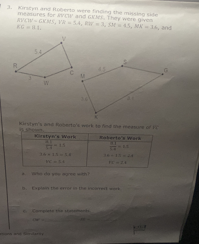 Kirstyn and Roberto were finding the missing side
measures for RVCW and GKMS. They were given
RVCW
KG=8.1. sim GKMS,VR=5.4,RW=3,SM=4.5,MK=3.6 , and
Kirstyn’s and Roberto’s work to find the measure of overline VC
a. Who do you agree with?
b. Explain the error in the incorrect work.
c. Complete the statements.
CW= _
SG= _
1
ations and Similarity