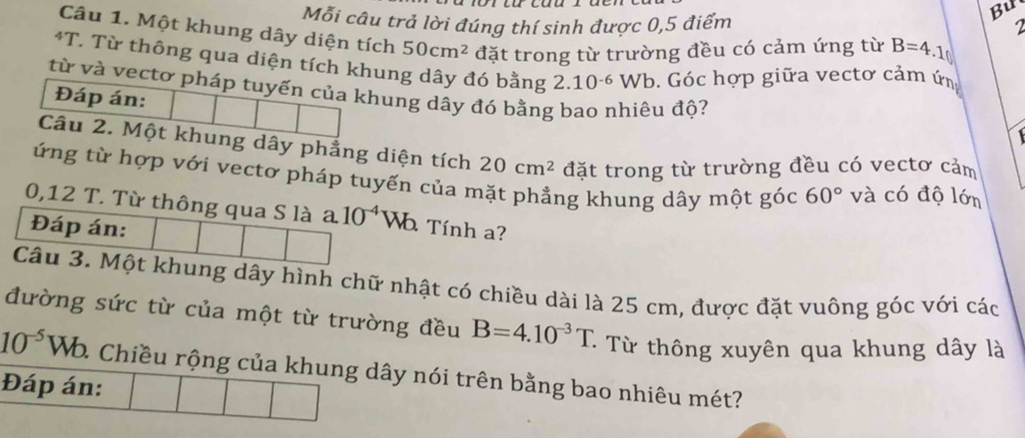 Bu 
Mỗi câu trả lời đúng thí sinh được 0,5 điểm 1 
Câu 1. Một khung dây diện tích 50cm^2 đặt trong từ trường đều có cảm ứng từ B=4.1
4T T. Từ thông qua diện tích khung dây đó bằng
2.10^(-6)Wb. Góc hợp giữa vectơ cảm ứn 
từ và vectơ pháp tuyến của khung dây đó bằng bao nhiêu độ? 
Đáp án: 

Câu 2. Một khung dây phẳng diện tích 20cm^2 đặt trong từ trường đều có vectơ cảm 
ứng từ hợp với vectơ pháp tuyến của mặt phẳng khung dây một góc 60° và có độ lớn
0,12 T. Từ thông qua S là a 10^(-4) Wo Tính a? 
Đáp án: 
Câu 3. Một khung dây hình chữ nhật có chiều dài là 25 cm, được đặt vuông góc với các 
đường sức từ của một từ trường đều B=4.10^(-3)T : Từ thông xuyên qua khung dây là
10^(-5)Wb. 2 Chiều rộng của khung dây nói trên bằng bao nhiêu mét? 
Đáp án: