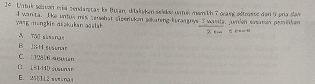 Untuk sebuah misi pendaratan ke Bulan, dilakukan seleksi untuk memilih 7 orang astronot dari 9 pria dan
4 wanita. Jika untuk misi tersebut diperlukan sekurang-kurangnya 2 wanita, jumlah susunan pemilihan
yang mungkin dilakukan adalah
A. 756 susunan
B. 1344 susunan
C. 112896 susunan
D. 181440 susunan
E. 266112 susunan